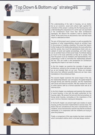 THE CASE OF SOCIAL HOUSING
click to read online
“Τop Down & Bottom up” strategies research
compose
infograph
graphic design
The understanding of the right in housing, not as shelter
but as an economic, social and cultural right, sparked the
motivation of this project. Looking into the housing issue and
understanding the uniqueness of it, as the user can assimilate
in the architectural result more than other architectural
typologies. We observe the resident’s need to identify their
needs. At the same time we discovered a new role that would
require a dedicated architect.
The aim of this project was to answer as well as possible the
questions of what responsibilities should an architect have
in the process of creating a dwelling. The areas that require
further study are the relationship between the local authorities
and the society, how much the spontaneous factor acts as a
catalyst of social and spatial proceedings, and what impact
can an architect have on that social treaty. If architects belong
as much to the local authorities as they do to society. They
have the power to act as mediators and representatives, thus
cooperating in order to normalise the relationships between
the two. This can create a new perspective for architecture
regarding the impact it can have on society.
In the first chapter we examine the concepts of space and
architecture, centred on the concepts of top down and bottom
up, as we translate them on our own. These are concepts
that come from different scientific fields and can have many
translations in the architectural field.
The second chapter examines the social impact of the city,
the relationship between user and space, the spatial footprint
through formal and informal practises, and the relationship
with social and financial evolution. We also analyse the issue
of urban sprawl, both as a formal suburban town and as an
informal slum.
In the third chapter we emphasise and examine the manners
of social housing, in line with the public authorities for the
housing rights. We present formal and informal practises on
facing social housing, concluding on the importance of the
user in terms of decision making and designing.
In the fourth chapter, we present eight case studies on social
housing, as they have been implemented in several areas. The
factors that are considered are the area’s characteristics, the
residents’ social characteristics and the way that the architects
individually, or in cooperation with the residents are trying to
solve the problems.
Finally, a comparison of the case studies has been conducted
which concluded to define which is the best design solution.
 