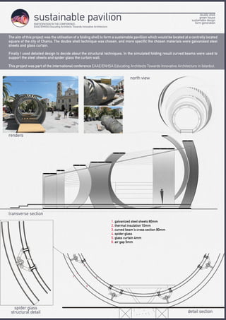double shell
green house
sustainable design
form generation
sustainable pavilion
The aim of this project was the utilisation of a folding shell to form a sustainable pavillion which would be located at a centrally located
square of the city of Chania. The double shell technique was chosen, and more specific the chosen materials were galvanised steel
sheets and glass curtain.
Finally I used detailed design to decide about the structural techniques. In the simulated folding result curved beams were used to
support the steel sheets and spider glass the curtain wall.
This project was part of the international conference EAAE/ENHSA Educating Architects Towards Innovative Architecture in Istanbul.
1. galvanized steel sheets 80mm
2. thermal insulation 10mm
3. curved beam’s cross section 80mm
4. spider glass
5. glass curtain 4mm
6. air gap 5mm
spider glass
structural detail detail section
transverse section
north view
renders
PARTICIPATION IN THE CONFERENCE:
EAAE/ENHSA Educating Architects Towards Innovative Architecture
 