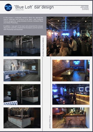 In this project I conducted research about the appropriate
interior materials and furniture to be used. I also rendered
interior perspective, using Autodesk Autocad, Autodesk Maya
and Adobe Photoshop.
In addition, I was part of the team who presented the concept
idea to the customer, rendered the floorplans and the sections
with Photoshop and Illustrator.
rendersfromtheinterior
photosofthebar
interior design
lightning design
3d rendering
presentating
“Blue Loft” bar designMAROUSI ATTIKIS
 