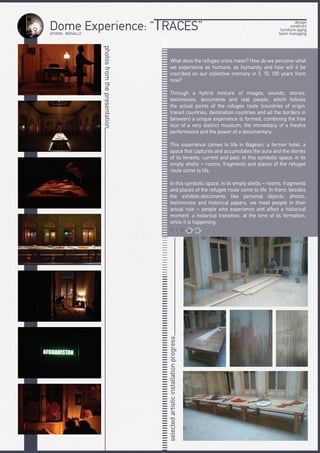 ATHENS BIENALLE
Dome Experience: “TRACES”
photosfromthepresentation
What does the refugee crisis mean? How do we perceive what
we experience as humans, as humanity, and how will it be
inscribed on our collective memory in 5, 10, 100 years from
now?
Through a hybrid mixture of images, sounds, stories,
testimonies, documents and real people, which follows
the actual points of the refugee route (countries of origin,
transit countries, destination countries and all the borders in
between) a unique experience is formed, combining the free
tour of a very distinct museum, the immediacy of a theatre
performance and the power of a documentary.
This experience comes to life in Bageion, a former hotel, a
space that captures and accumulates the aura and the stories
of its tenants, current and past. In this symbolic space, in its
empty shells – rooms, fragments and places of the refugee
route come to life.
In this symbolic space, in its empty shells – rooms, fragments
and places of the refugee route come to life. In there, besides
the exhibits-documents like personal objects, photos,
testimonies and historical papers, we meet people in their
actual role – people who experience and affect a historical
moment, a historical transition, at the time of its formation,
while it is happening.
selectedartisticinstallationprogress
design
construct
furniture aging
team managing
V I D E O
 