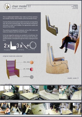 This is a lightweight foldable chair made up of three sections:
two wooden frames, three metallic joints and alvisilk thread.
Aseriesoftestsandsimulationsdetermined:thecorresponding
size, the correct reclining angle, the most efficient mechanism
and joints in order to be foldable, the appropriate quality and
texture of the thread.
The sections are designed in Autocad, cut by a CNC cutter and
holes are drilled to lace the thread through.
In the last stage the sections are sanded for smoothness, the
designed joints are assembled and screwed onto the frame,
and the alvisilk is threaded through the holes creating the final
form.
cnc cutting
assembling process
original materials selected
FOLDABLE LIGHTWEIGHT CHAIR
chair model 1:1
model, scale 1:1
designing
model making
cnc cutting
constructing
2 χw o o d e n
f r a m e s
+
s t r i n g
3χm e t a l l i c
j o i n t s
varia wood
silk thread
e t a l b o n d
 