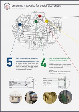 basic structure of the inscriptionbasic structure of the inscription
two separate floors, lack of partition
existing shell and space particion, lack of roof
1st floor:
single skaffolds are used to support wooden
surfaces and planks through wire ropes, as
they also form dividing walls
2nd floor:
double scaffolds and pallets compose indi-
vidual private living space for users
an individual structure created by two sets
of scaffolds, wire rope and coarse fabric,
reform the new ceiling, while other wooden
surfaces are being suspended from it, on
various levels, inside the building
scaffold adjuster
turnbuckle
wire rope tensioner
wooden platforms - holder
coarse fabric
wire rope
scaffold
scaffold
wall made of pallets
scaffold adjuster
thermal insulation
hydration insulation
sound insulation
SPΑTIAL INSCRIPTIONS | STAGE 5
emerging networks for social awareness
 
