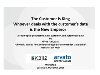 The Customer is King
Whoever deals with the customerʼs data
is the New Emperor
Workshop
Gütersloh, May 19th, 2014
A sociological perspective at car customers and automobile data
by
Alfred Fuhr, M.A.
Fuhrwerk, Bureau für Kundensoziologie der automobilen Gesellschaft
Frankfurt am Main
 