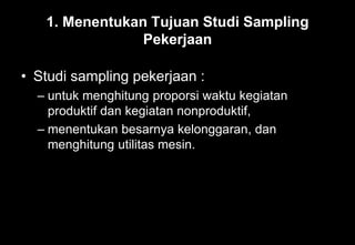 1. Menentukan Tujuan Studi Sampling
Pekerjaan
• Studi sampling pekerjaan :
– untuk menghitung proporsi waktu kegiatan
produktif dan kegiatan nonproduktif,
– menentukan besarnya kelonggaran, dan
menghitung utilitas mesin.
 
