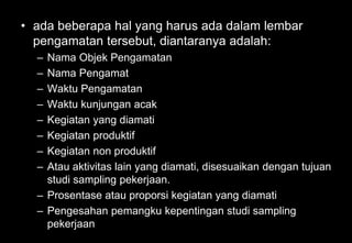 • ada beberapa hal yang harus ada dalam lembar
pengamatan tersebut, diantaranya adalah:
– Nama Objek Pengamatan
– Nama Pengamat
– Waktu Pengamatan
– Waktu kunjungan acak
– Kegiatan yang diamati
– Kegiatan produktif
– Kegiatan non produktif
– Atau aktivitas lain yang diamati, disesuaikan dengan tujuan
studi sampling pekerjaan.
– Prosentase atau proporsi kegiatan yang diamati
– Pengesahan pemangku kepentingan studi sampling
pekerjaan
 