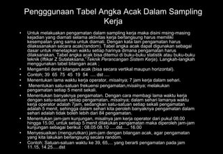 Pengggunaan Tabel Angka Acak Dalam Sampling
Kerja
• Untuk melakuakan pengamatan dalam sampling kerja maka disini msing-masing
kejadian yang diamati selama aktivitas kerja berlangsung harus memiliki
kesempatan yang sama untuk diamati. Dengan kata lain pengamatan harus
dilakssanakan secara acak(random). Tabel angka acak dapat digunakan sebagai
dasar untuk menetapkan waktu setiap harinya dimana pengamatan harus
dilaksanakan. Tabel angka acak bisa ditemui di buku-buku statistik atau buku-buku
teknik (Iftikar Z Sutalaksana,”Teknik Perancangan Sistem Kerja). Langkah-langkah
menggunakan tabel bilangan acak ;
• Mengambil deret bilangan acak (bisa secara vertikal maupun horizontal).
• Contoh; 39 65 75 45 19 54 .... dst ....
• Menentukan lama waktu kerja operator, misalnya; 7 jam kerja dalam sehari.
• Menentukan satu-satuan frekuensi pengamatan,misalnya; melakukan
pengamatan setiap 5 menit sekali.
• Menentukan banyaknya pengamatan. Dengan cara membagi lama waktu kerja
dengan satu-satuan setiap pengamatan, misalnya; dalam sehari lamanya waktu
kerja operator adalah 7jam, sedangkan satu-satuan setiap sekali pengamatan
adalah 5 menit, sehingga dalam sehari kita peroleh banyaknya pengamatan dalam
sehari adalah tidak boleh lebih dari 84 pengamatan.
• Menentukan jam-jam kunjungan, misalnya jam kerja operator dari pukul 08.00
hingga 15.00, untuk setiap 5 menit dilakukan pengamatan maka diperoleh jam-jam
kunjungan sebagai berikut ; 08.05 08.10 .....dst..... 16.00
• Menyesuaikan (mengurutkan) jam-jam dengan bilangan acak, agar pengamatan
yang kita lakukan berlangsung secara random.
• Contoh; Satuan-satuan waktu ke 39, 65,... yang berarti pengamatan pada jam
11.15, 14.25.....dst
 