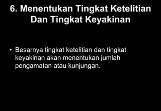 6. Menentukan Tingkat Ketelitian
Dan Tingkat Keyakinan
• Besarnya tingkat ketelitian dan tingkat
keyakinan akan menentukan jumlah
pengamatan atau kunjungan.
 