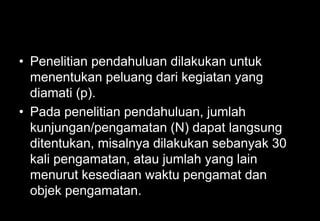 • Penelitian pendahuluan dilakukan untuk
menentukan peluang dari kegiatan yang
diamati (p).
• Pada penelitian pendahuluan, jumlah
kunjungan/pengamatan (N) dapat langsung
ditentukan, misalnya dilakukan sebanyak 30
kali pengamatan, atau jumlah yang lain
menurut kesediaan waktu pengamat dan
objek pengamatan.
 