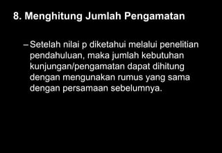 8. Menghitung Jumlah Pengamatan
–Setelah nilai p diketahui melalui penelitian
pendahuluan, maka jumlah kebutuhan
kunjungan/pengamatan dapat dihitung
dengan mengunakan rumus yang sama
dengan persamaan sebelumnya.
 