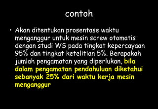 contoh
• Akan ditentukan prosentase waktu
menganggur untuk mesin screw otomatis
dengan studi WS pada tingkat kepercayaan
95% dan tingkat ketelitian 5%. Berapakah
jumlah pengamatan yang diperlukan, bila
dalam pengamatan pendahuluan diketahui
sebanyak 25% dari waktu kerja mesin
menganggur
 