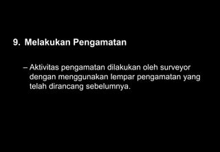 9. Melakukan Pengamatan
– Aktivitas pengamatan dilakukan oleh surveyor
dengan menggunakan lempar pengamatan yang
telah dirancang sebelumnya.
 