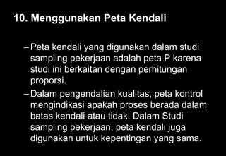 10. Menggunakan Peta Kendali
–Peta kendali yang digunakan dalam studi
sampling pekerjaan adalah peta P karena
studi ini berkaitan dengan perhitungan
proporsi.
–Dalam pengendalian kualitas, peta kontrol
mengindikasi apakah proses berada dalam
batas kendali atau tidak. Dalam Studi
sampling pekerjaan, peta kendali juga
digunakan untuk kepentingan yang sama.
 