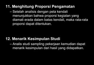 11. Menghitung Proporsi Pengamatan
– Setelah analisis dengan peta kendali
menunjukkan bahwa proporsi kegiatan yang
diamati erada dalam batas kendali, maka rata-rata
proporsi dapat ditentukan.
12. Menarik Kesimpulan Studi
– Analis studi sampling pekerjaan kemudian dapat
menarik kesimpulan dari hasil yang didapatkan.
 