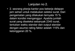 Lanjutan no 2.
• 2. seorang pkerja kantor pos bekerja delapan
jam sehari untuk melakukan seleksi surat. Dari
pengamatan yang dilakukan ternyata 15 %
dalam kondisi menganggur. Apabila jumlah
surat yang diseleksi sebanyak 2345 surat,
tentukan waktu standar dan output standar
dengan asumsi rating faktor adalah 115% dan
kelonggaran 20 %.
 