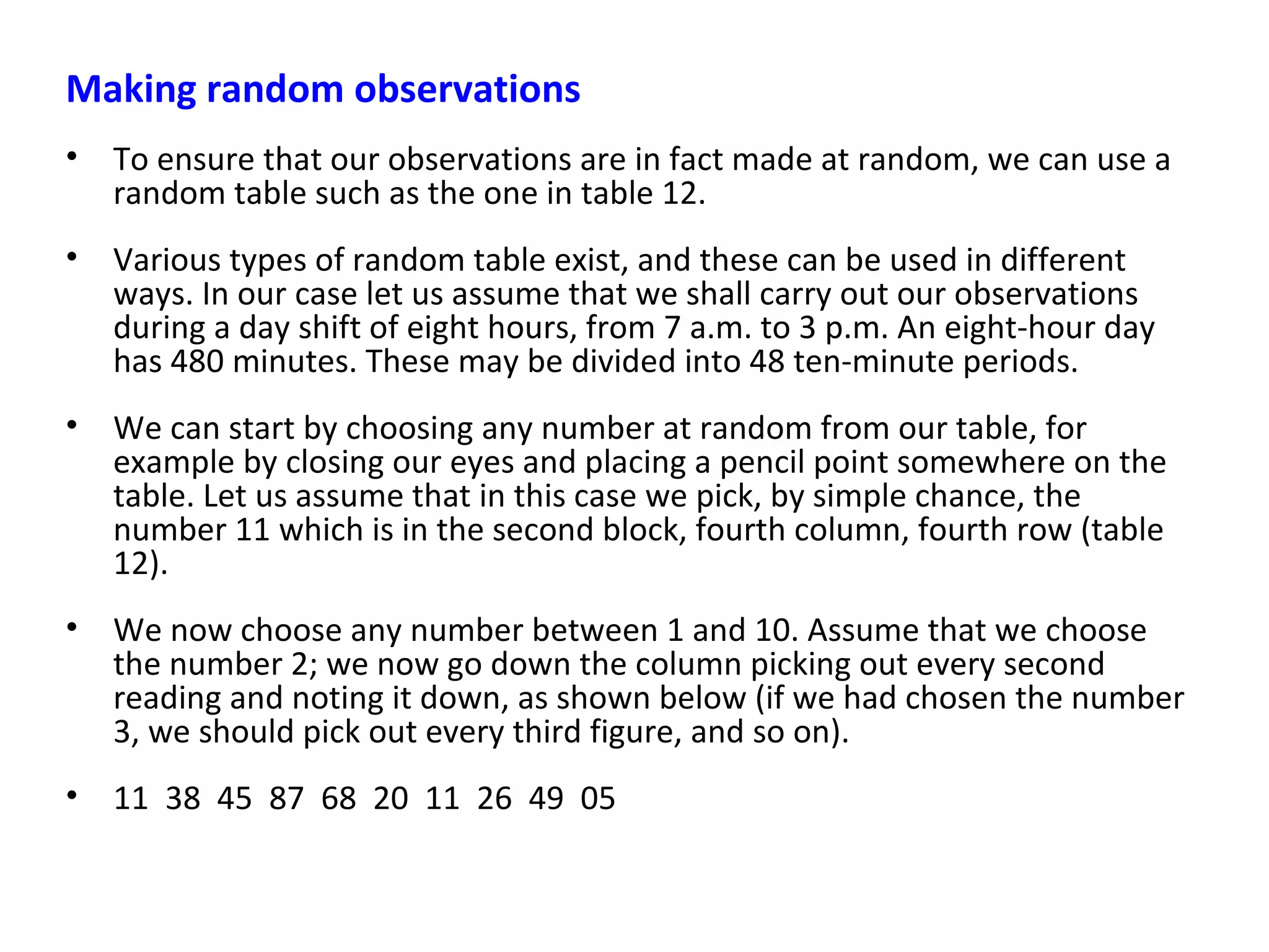 Making random observations
• To ensure that our observations are in fact made at random, we can use a
random table such as the one in table 12.
• Various types of random table exist, and these can be used in different
ways. In our case let us assume that we shall carry out our observations
during a day shift of eight hours, from 7 a.m. to 3 p.m. An eight-hour day
has 480 minutes. These may be divided into 48 ten-minute periods.
• We can start by choosing any number at random from our table, for
example by closing our eyes and placing a pencil point somewhere on the
table. Let us assume that in this case we pick, by simple chance, the
number 11 which is in the second block, fourth column, fourth row (table
12).
• We now choose any number between 1 and 10. Assume that we choose
the number 2; we now go down the column picking out every second
reading and noting it down, as shown below (if we had chosen the number
3, we should pick out every third figure, and so on).
• 11 38 45 87 68 20 11 26 49 05
 