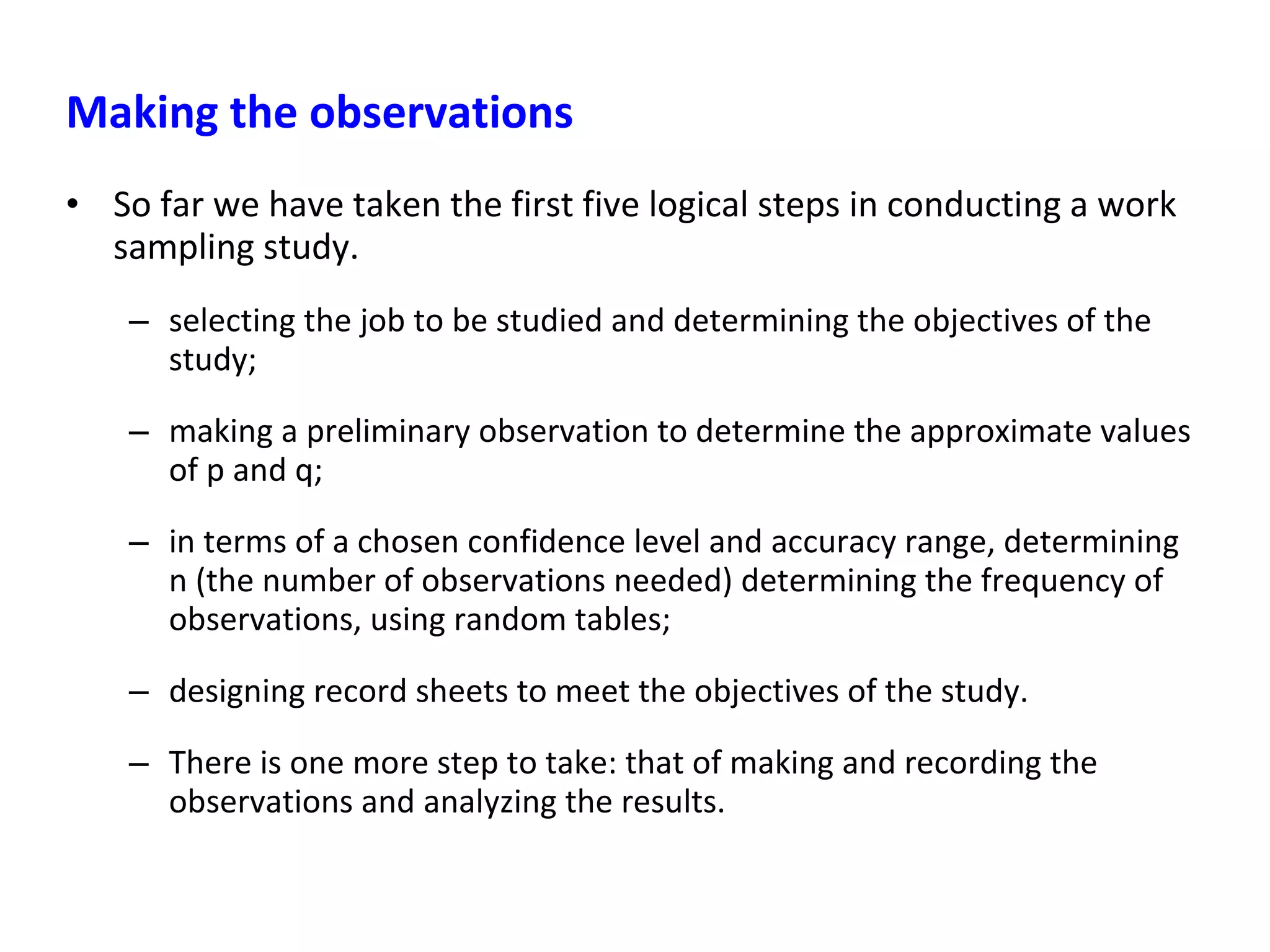 Making the observations
• So far we have taken the first five logical steps in conducting a work
sampling study.
– selecting the job to be studied and determining the objectives of the
study;
– making a preliminary observation to determine the approximate values
of p and q;
– in terms of a chosen confidence level and accuracy range, determining
n (the number of observations needed) determining the frequency of
observations, using random tables;
– designing record sheets to meet the objectives of the study.
– There is one more step to take: that of making and recording the
observations and analyzing the results.
 