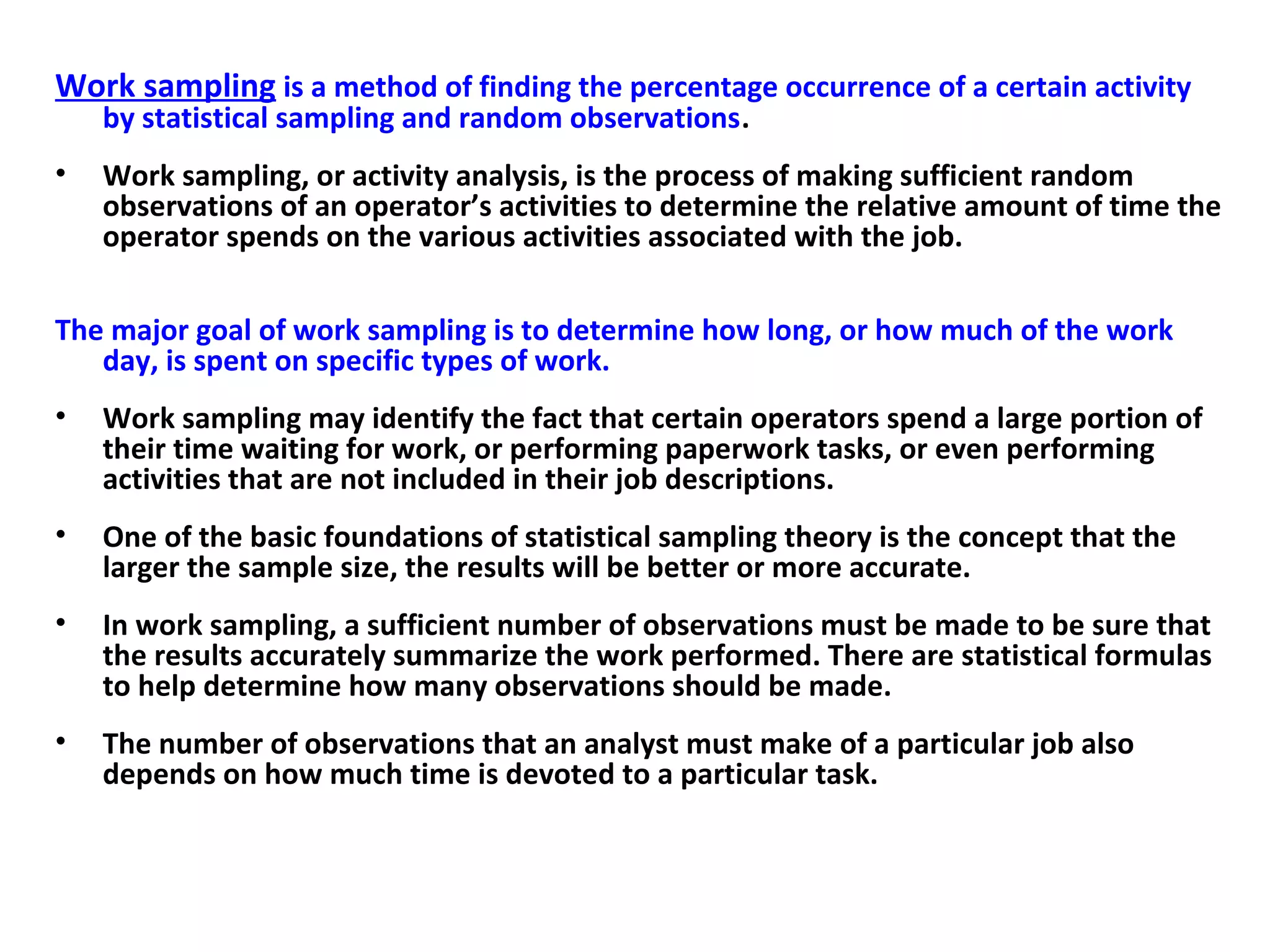 Work sampling is a method of finding the percentage occurrence of a certain activity
by statistical sampling and random observations.
• Work sampling, or activity analysis, is the process of making sufficient random
observations of an operator’s activities to determine the relative amount of time the
operator spends on the various activities associated with the job.
The major goal of work sampling is to determine how long, or how much of the work
day, is spent on specific types of work.
• Work sampling may identify the fact that certain operators spend a large portion of
their time waiting for work, or performing paperwork tasks, or even performing
activities that are not included in their job descriptions.
• One of the basic foundations of statistical sampling theory is the concept that the
larger the sample size, the results will be better or more accurate.
• In work sampling, a sufficient number of observations must be made to be sure that
the results accurately summarize the work performed. There are statistical formulas
to help determine how many observations should be made.
• The number of observations that an analyst must make of a particular job also
depends on how much time is devoted to a particular task.
 