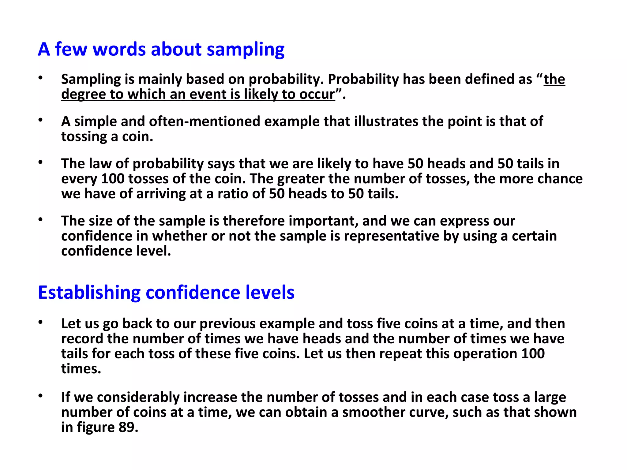 A few words about sampling
• Sampling is mainly based on probability. Probability has been defined as “the
degree to which an event is likely to occur”.
• A simple and often-mentioned example that illustrates the point is that of
tossing a coin.
• The law of probability says that we are likely to have 50 heads and 50 tails in
every 100 tosses of the coin. The greater the number of tosses, the more chance
we have of arriving at a ratio of 50 heads to 50 tails.
• The size of the sample is therefore important, and we can express our
confidence in whether or not the sample is representative by using a certain
confidence level.
Establishing confidence levels
• Let us go back to our previous example and toss five coins at a time, and then
record the number of times we have heads and the number of times we have
tails for each toss of these five coins. Let us then repeat this operation 100
times.
• If we considerably increase the number of tosses and in each case toss a large
number of coins at a time, we can obtain a smoother curve, such as that shown
in figure 89.
 