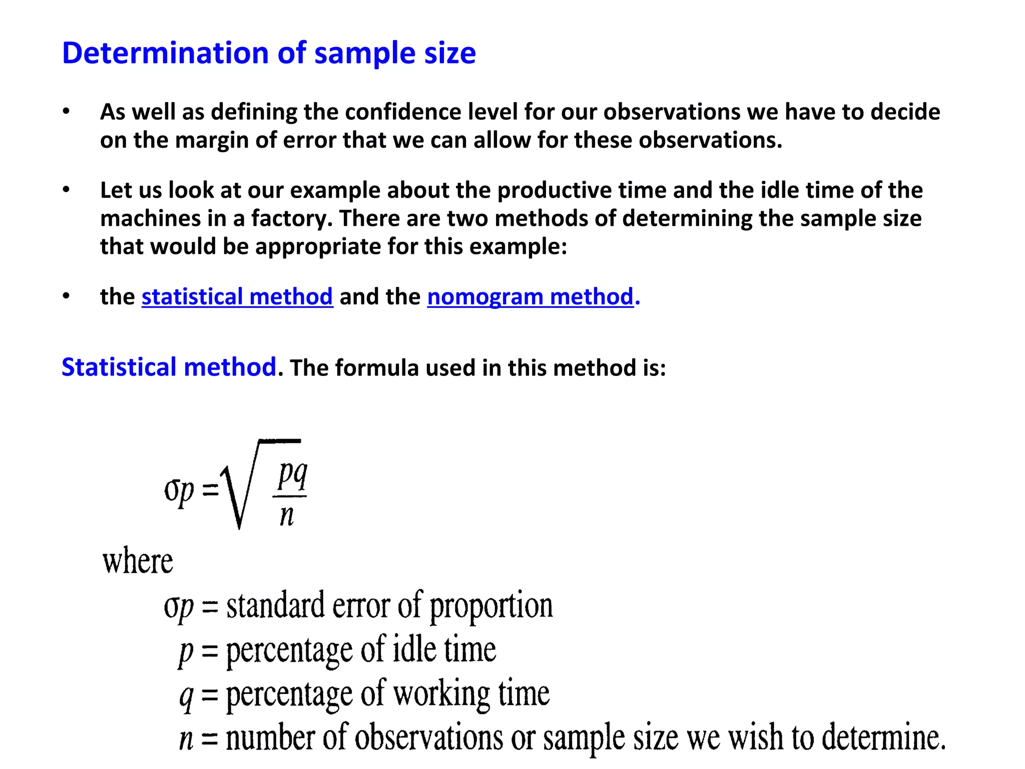 Determination of sample size
• As well as defining the confidence level for our observations we have to decide
on the margin of error that we can allow for these observations.
• Let us look at our example about the productive time and the idle time of the
machines in a factory. There are two methods of determining the sample size
that would be appropriate for this example:
• the statistical method and the nomogram method.
Statistical method. The formula used in this method is:
 