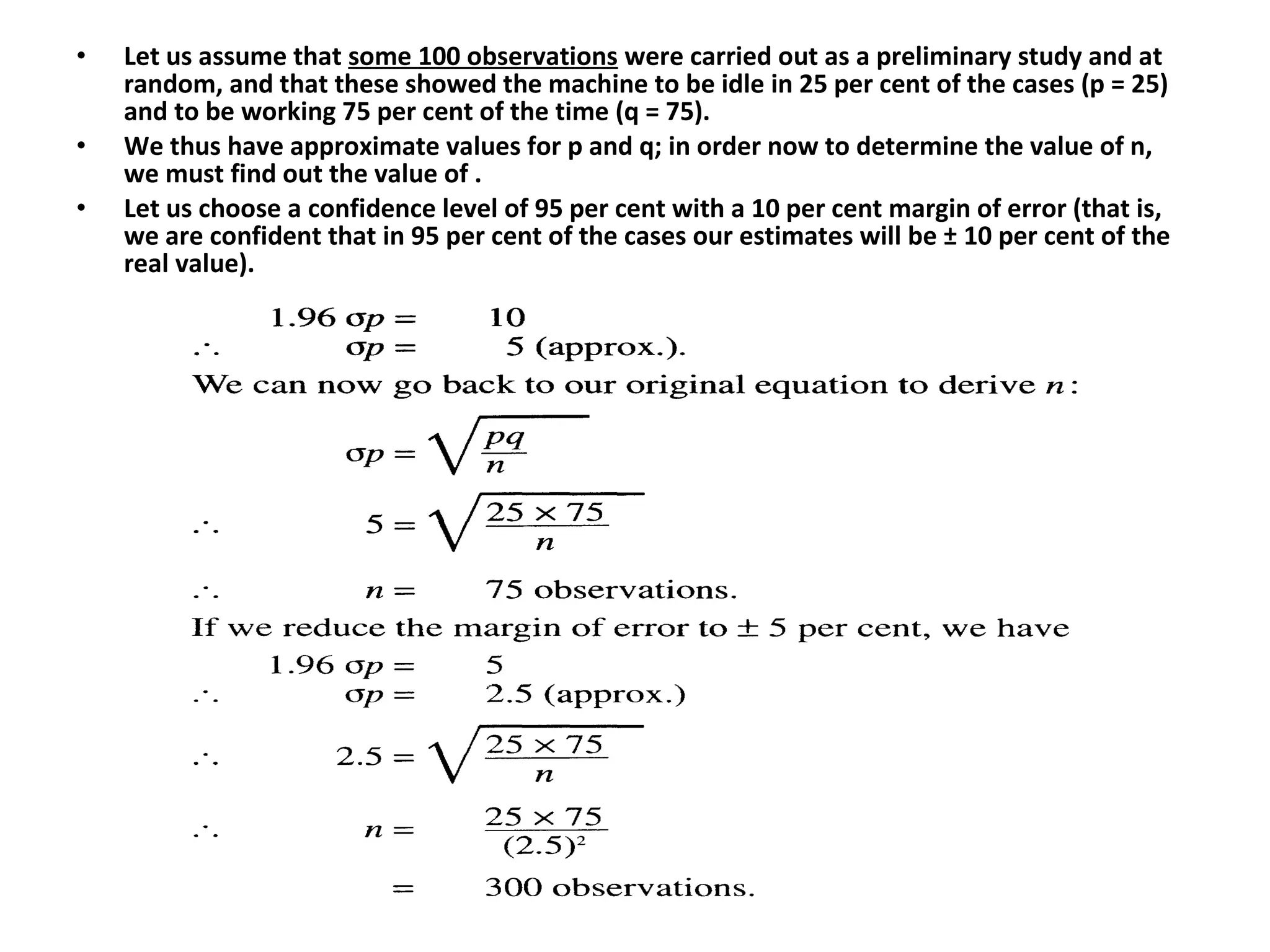 • Let us assume that some 100 observations were carried out as a preliminary study and at
random, and that these showed the machine to be idle in 25 per cent of the cases (p = 25)
and to be working 75 per cent of the time (q = 75).
• We thus have approximate values for p and q; in order now to determine the value of n,
we must find out the value of .
• Let us choose a confidence level of 95 per cent with a 10 per cent margin of error (that is,
we are confident that in 95 per cent of the cases our estimates will be ± 10 per cent of the
real value).
 