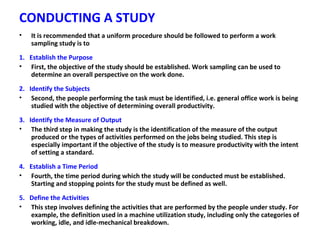 CONDUCTING A STUDY
• It is recommended that a uniform procedure should be followed to perform a work
sampling study is to
1. Establish the Purpose
• First, the objective of the study should be established. Work sampling can be used to
determine an overall perspective on the work done.
2. Identify the Subjects
• Second, the people performing the task must be identified, i.e. general office work is being
studied with the objective of determining overall productivity.
3. Identify the Measure of Output
• The third step in making the study is the identification of the measure of the output
produced or the types of activities performed on the jobs being studied. This step is
especially important if the objective of the study is to measure productivity with the intent
of setting a standard.
4. Establish a Time Period
• Fourth, the time period during which the study will be conducted must be established.
Starting and stopping points for the study must be defined as well.
5. Define the Activities
• This step involves defining the activities that are performed by the people under study. For
example, the definition used in a machine utilization study, including only the categories of
working, idle, and idle-mechanical breakdown.
 