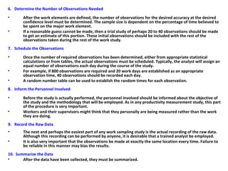 6. Determine the Number of Observations Needed
• After the work elements are defined, the number of observations for the desired accuracy at the desired
confidence level must be determined. The sample size is dependent on the percentage of time believed to
be spent on the major work element.
• If a reasonable guess cannot be made, then a trial study of perhaps 20 to 40 observations should be made
to get an estimate of this portion. These initial observations should be included with the rest of the
observations taken during the rest of the work study.
7. Schedule the Observations
• Once the number of required observations has been determined, either from appropriate statistical
calculations or from tables, the actual observations must be scheduled. Typically, the analyst will assign an
equal number of observations each day during the course of the study.
• For example, if 800 observations are required and 20 work days are established as an appropriate
observation time, 40 observations should be recorded each day.
• A random number table can be used to establish the random times for each observation.
8. Inform the Personnel Involved
• Before the study is actually performed, the personnel involved should be informed about the objective of
the study and the methodology that will be employed. As in any productivity measurement study, this part
of the procedure is very important.
• Workers and their supervisors might think that they personally are being measured rather than the work
they are doing.
9. Record the Raw Data
• The next and perhaps the easiest part of any work sampling study is the actual recording of the raw data.
Although this recording can be performed by anyone, it is desirable that a trained analyst be employed.
• It is also very important that the observations be made at exactly the same location every time. Failure to
be reliable in this manner may bias the results.
10. Summarize the Data
• After the data have been collected, they must be summarized.
 