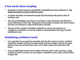 A few words about sampling
• Sampling is mainly based on probability. Probability has been defined as “the
degree to which an event is likely to occur”.
• A simple and often-mentioned example that illustrates the point is that of
tossing a coin.
• The law of probability says that we are likely to have 50 heads and 50 tails in
every 100 tosses of the coin. The greater the number of tosses, the more chance
we have of arriving at a ratio of 50 heads to 50 tails.
• The size of the sample is therefore important, and we can express our
confidence in whether or not the sample is representative by using a certain
confidence level.
Establishing confidence levels
• Let us go back to our previous example and toss five coins at a time, and then
record the number of times we have heads and the number of times we have
tails for each toss of these five coins. Let us then repeat this operation 100
times.
• If we considerably increase the number of tosses and in each case toss a large
number of coins at a time, we can obtain a smoother curve, such as that shown
in figure 89.
 