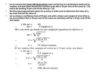 • Let us assume that some 100 observations were carried out as a preliminary study and at
random, and that these showed the machine to be idle in 25 per cent of the cases (p = 25)
and to be working 75 per cent of the time (q = 75).
• We thus have approximate values for p and q; in order now to determine the value of n,
we must find out the value of .
• Let us choose a confidence level of 95 per cent with a 10 per cent margin of error (that is,
we are confident that in 95 per cent of the cases our estimates will be ± 10 per cent of the
real value).
 