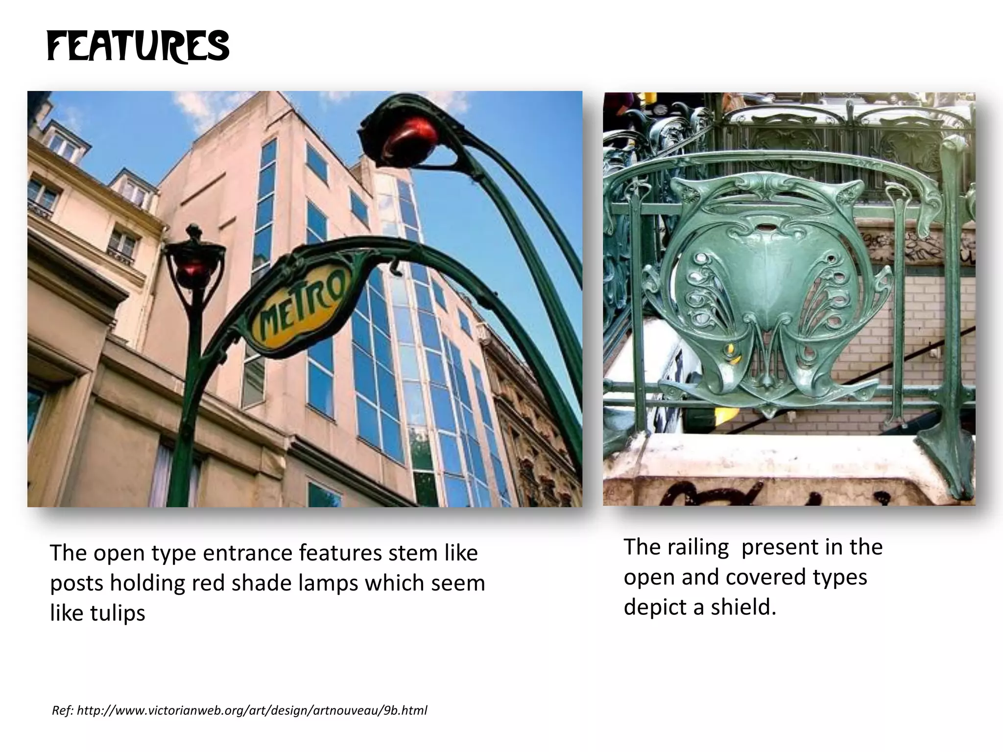 FEATURES

The open type entrance features stem like
posts holding red shade lamps which seem
like tulips

Ref: http://www.victorianweb.org/art/design/artnouveau/9b.html

The railing present in the
open and covered types
depict a shield.

 