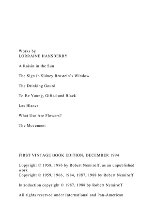 Works by
LORRAINE HANSBERRY
A Raisin in the Sun
The Sign in Sidney Brustein’s Window
The Drinking Gourd
To Be Young, Gifted and Black
Les Blancs
What Use Are Flowers?
The Movement
FIRST VINTAGE BOOK EDITION, DECEMBER 1994
Copyright © 1958, 1986 by Robert Nemiroff, as an unpublished
work
Copyright © 1959, 1966, 1984, 1987, 1988 by Robert Nemiroff
Introduction copyright © 1987, 1988 by Robert Nemiroff
All rights reserved under International and Pan-American
 