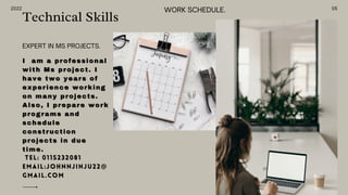 2022
Technical Skills
I
I am a professional
am a professional
with Ms project. I
with Ms project. I
have two years of
have two years of
experience working
experience working
on many projects.
on many projects.
Also, I prepare work
Also, I prepare work
programs and
programs and
schedule
schedule
construction
construction
projects in due
projects in due
time.
time.
Tel: 0115232081
Tel: 0115232081
Email:johnnjinju22@
Email:johnnjinju22@
gmail.com
gmail.com
EXPERT IN MS PROJECTS.
05
WORK SCHEDULE.
 