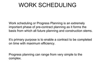 WORK SCHEDULING Work scheduling or Progress Planning is an extremely important phase of pre-contract planning as it forms the basis from which all future planning and construction stems. It’s primary purpose is to enable a contract to be completed on time with maximum efficiency. Progress planning can range from very simple to the complex. 