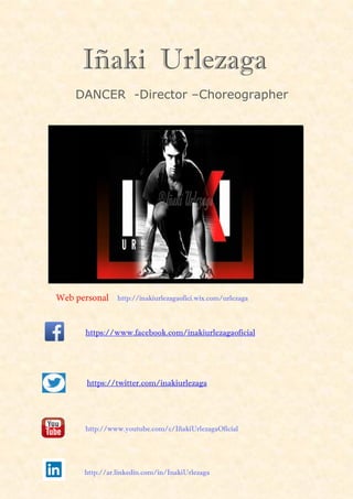 Iñaki Urlezaga
DANCER -Director –Choreographer
https://www.facebook.com/inakiurlezagaoficial
https://twitter.com/inakiurlezaga
http://ar.linkedin.com/in/InakiUrlezaga
http://www.youtube.com/c/IñakiUrlezagaOficial
Web personal http://inakiurlezagaofici.wix.com/urlezaga
 