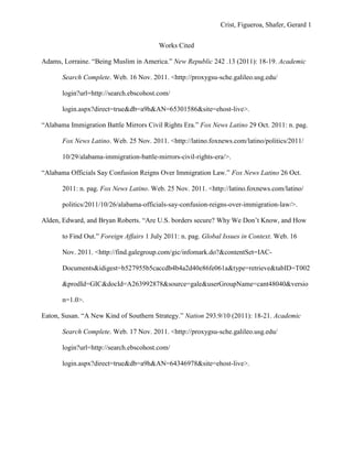 Crist, Figueroa, Shafer, Gerard 1


                                         Works Cited

Adams, Lorraine. “Being Muslim in America.” New Republic 242 .13 (2011): 18-19. Academic

       Search Complete. Web. 16 Nov. 2011. <http://proxygsu-sche.galileo.usg.edu/

       login?url=http://search.ebscohost.com/

       login.aspx?direct=true&db=a9h&AN=65301586&site=ehost-live>.

“Alabama Immigration Battle Mirrors Civil Rights Era.” Fox News Latino 29 Oct. 2011: n. pag.

       Fox News Latino. Web. 25 Nov. 2011. <http://latino.foxnews.com/latino/politics/2011/

       10/29/alabama-immigration-battle-mirrors-civil-rights-era/>.

“Alabama Officials Say Confusion Reigns Over Immigration Law.” Fox News Latino 26 Oct.

       2011: n. pag. Fox News Latino. Web. 25 Nov. 2011. <http://latino.foxnews.com/latino/

       politics/2011/10/26/alabama-officials-say-confusion-reigns-over-immigration-law/>.

Alden, Edward, and Bryan Roberts. “Are U.S. borders secure? Why We Don‟t Know, and How

       to Find Out.” Foreign Affairs 1 July 2011: n. pag. Global Issues in Context. Web. 16

       Nov. 2011. <http://find.galegroup.com/gic/infomark.do?&contentSet=IAC-

       Documents&idigest=b527955b5caccdb4b4a2d40e86fe061a&type=retrieve&tabID=T002

       &prodId=GIC&docId=A263992878&source=gale&userGroupName=cant48040&versio

       n=1.0>.

Eaton, Susan. “A New Kind of Southern Strategy.” Nation 293.9/10 (2011): 18-21. Academic

       Search Complete. Web. 17 Nov. 2011. <http://proxygsu-sche.galileo.usg.edu/

       login?url=http://search.ebscohost.com/

       login.aspx?direct=true&db=a9h&AN=64346978&site=ehost-live>.
 