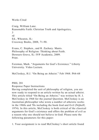 Works Cited
Craig, William Lane.
Reasonable Faith: Christian Truth and Apologetics,
3
rd
Ed., Wheaton, IL:
Crossway Books, 2008, 71-90.
Evans, C. Stephen., and R. Zachary. Manis.
Philosophy of Religion: Thinking about Faith.
Downers Grove, IL: IVP Academic, 2009.
Print.
Foreman, Mark. “Arguments for God’s Existence.” Liberty
University. Video Lecture.
McCloskey, H.J. “On Being an Atheist.” Feb 1968. P64-68
PHIL 201
Response Paper Instructions
Having completed the unit of philosophy of religion, you are
now ready to respond to an article written by an actual atheist.
This article titled “On Being an Atheist,” was written by H. J.
McCloskey in 1968 for the journal Question. McCloskey is an
Australian philosopher who wrote a number of atheistic works
in the 1960s and 70s including the book God and Evil (Nijhoff,
1974). In this article, McCloskey is both critical of the classical
arguments for God’s existence and offers the problem of evil as
a reason why one should not believe in God. Please note the
following parameters for this paper:
1. Your assignment is to read McCloskey’s short article found
 