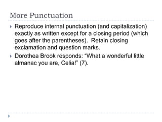 More Punctuation
   Reproduce internal punctuation (and capitalization)
    exactly as written except for a closing period (which
    goes after the parentheses). Retain closing
    exclamation and question marks.
   Dorothea Brook responds: “What a wonderful little
    almanac you are, Celia!” (7).
 