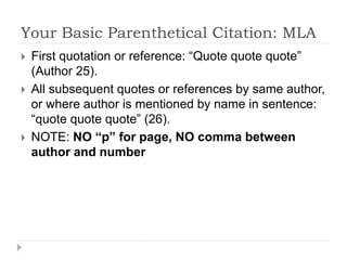 Your Basic Parenthetical Citation: MLA
 First quotation or reference: “Quote quote quote”
(Author 25).
 All subsequent quotes or references by same author,
or where author is mentioned by name in sentence:
“quote quote quote” (26).
 NOTE: NO “p” for page, NO comma between
author and number
 