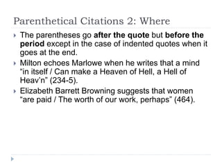 Parenthetical Citations 2: Where
 The parentheses go after the quote but before the
period except in the case of indented quotes when it
goes at the end.
 Milton echoes Marlowe when he writes that a mind
“in itself / Can make a Heaven of Hell, a Hell of
Heav’n” (234-5).
 Elizabeth Barrett Browning suggests that women
“are paid / The worth of our work, perhaps” (464).
 
