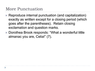 More Punctuation
 Reproduce internal punctuation (and capitalization)
exactly as written except for a closing period (which
goes after the parentheses). Retain closing
exclamation and question marks.
 Dorothea Brook responds: “What a wonderful little
almanac you are, Celia!” (7).
 