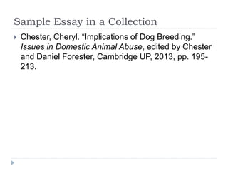 Sample Essay in a Collection
 Chester, Cheryl. “Implications of Dog Breeding.”
Issues in Domestic Animal Abuse, edited by Chester
and Daniel Forester, Cambridge UP, 2013, pp. 195-
213.
 