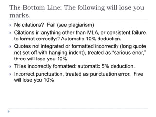 The Bottom Line: The following will lose you
marks.
 No citations? Fail (see plagiarism)
 Citations in anything other than MLA, or consistent failure
to format correctly:? Automatic 10% deduction.
 Quotes not integrated or formatted incorrectly (long quote
not set off with hanging indent), treated as “serious error,”
three will lose you 10%
 Titles incorrectly formatted: automatic 5% deduction.
 Incorrect punctuation, treated as punctuation error. Five
will lose you 10%
 