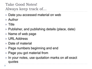 Take Good Notes!
Always keep track of…
 Date you accessed material on web
 Author
 Title
 Publisher, and publishing details (place, date)
 Name of web page
 URL Address
 Date of material
 Page numbers beginning and end
 Page you got material from
 In your notes, use quotation marks on all exact
quotes
 