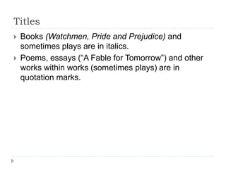 Titles
 Books (Watchmen, Pride and Prejudice) and
sometimes plays are in italics.
 Poems, essays (“A Fable for Tomorrow”) and other
works within works (sometimes plays) are in
quotation marks.
 