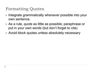Formatting Quotes
 Integrate grammatically whenever possible into your
own sentence.
 As a rule, quote as little as possible; paraphrase or
put in your own words (but don’t forget to cite)
 Avoid block quotes unless absolutely necessary
 
