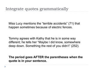 Integrate quotes grammatically
Miss Lucy mentions the “terrible accidents” (71) that
happen sometimes because of electric fences.
Tommy agrees with Kathy that he is in some way
different; he tells her “Maybe I did know, somewhere
deep down. Something the rest of you didn’t” (252).
The period goes AFTER the parentheses when the
quote is in your sentence.
 