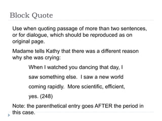 Block Quote
Use when quoting passage of more than two sentences,
or for dialogue, which should be reproduced as on
original page.
Madame tells Kathy that there was a different reason
why she was crying:
When I watched you dancing that day, I
saw something else. I saw a new world
coming rapidly. More scientific, efficient,
yes. (248)
Note: the parenthetical entry goes AFTER the period in
this case.
 