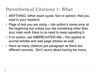 Parenthetical Citations 1: What
 ANYTHING, either exact quote, fact or opinion, that you
read in your research
 Page of text you are using – cite author’s name once at
the beginning but unless you cite something other than
your main work there is no need to keep repeating it.
 If no author, use ABBREVIATED title – this applies to
journal articles and web page articles as well.
 Have as many citations per paragraph as there are
different sources. Don’t worry about having too many.
 