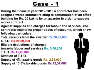 Case - 1
During the financial year 2012-2013 a contractor has been
assigned works contract relating to construction of an office
building for Rs. 20 Lakhs by an awarder in order to execute
works contract.
Against supplies and charges for labour and services. The
contractor maintains proper books of accounts, which show
following particulars:
Total receipts from the awarder Rs.20,00,000
G.T.O. Rs.20,00,000
Eligible deductions of charges
towards labour and services Rs. 5,00,000
T.T.O. Rs.15,00,000
Division of T.T.O.
Supply of 4% taxable goods Rs. 2,63,000
Supply of 13.5% taxable goods Rs.12,37,000
 
