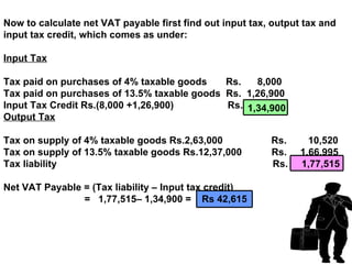Now to calculate net VAT payable first find out input tax, output tax and
input tax credit, which comes as under:

Input Tax

Tax paid on purchases of 4% taxable goods    Rs.   8,000
Tax paid on purchases of 13.5% taxable goods Rs. 1,26,900
Input Tax Credit Rs.(8,000 +1,26,900)        Rs. 1,34,900
Output Tax

Tax on supply of 4% taxable goods Rs.2,63,000             Rs.      10,520
Tax on supply of 13.5% taxable goods Rs.12,37,000         Rs.    1,66,995
Tax liability                                             Rs.    1,77,515

Net VAT Payable = (Tax liability – Input tax credit)
                = 1,77,515– 1,34,900 = Rs 42,615
 
