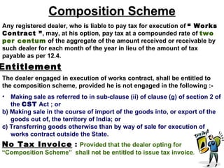 Composition Scheme
Any registered dealer, who is liable to pay tax for execution of “ Works
Contract ”, may, at his option, pay tax at a compounded rate of two
per centum of the aggregate of the amount received or receivable by
such dealer for each month of the year in lieu of the amount of tax
payable as per 12.4.
Entitlement
The dealer engaged in execution of works contract, shall be entitled to
the composition scheme, provided he is not engaged in the following :-
•  Making sale as referred to in sub-clause (ii) of clause (g) of section 2 of
   the CST Act ; or
b) Making sale in the course of import of the goods into, or export of the
   goods out of, the territory of India; or
c) Transferring goods otherwise than by way of sale for execution of
   works contract outside the State.
No Tax Invoice : Provided that the dealer opting for
“Composition Scheme” shall not be entitled to issue tax invoice.
 
